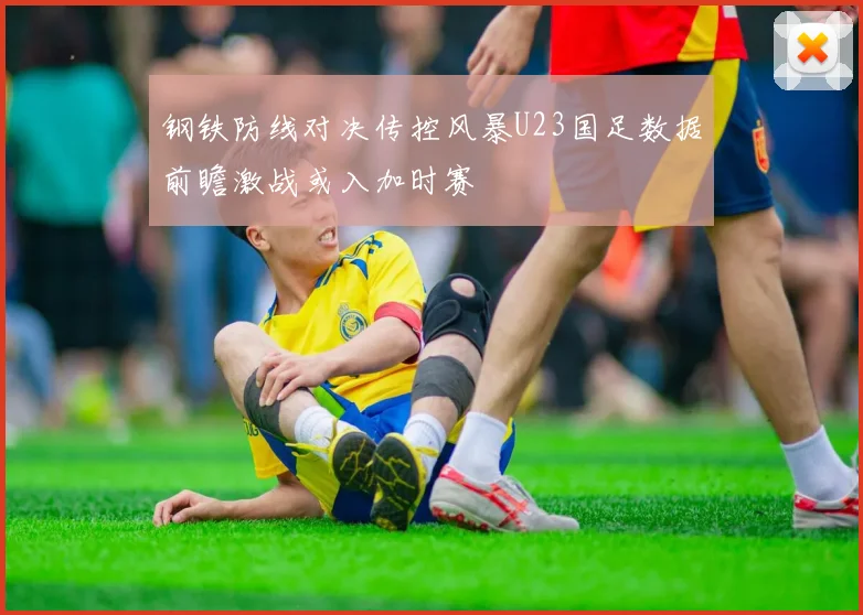 钢铁防线对决传控风暴U23国足数据前瞻激战或入加时赛