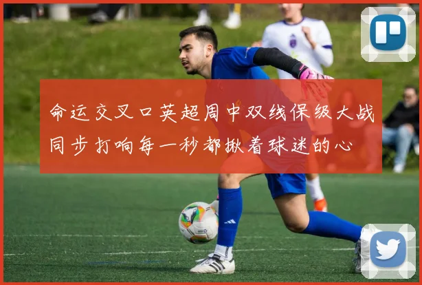 命运交叉口英超周中双线保级大战同步打响每一秒都揪着球迷的心