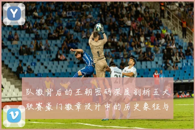 队徽背后的王朝密码深度剖析五大联赛豪门徽章设计中的历史象征与竞技哲学